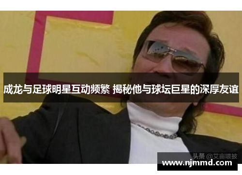 成龙与足球明星互动频繁 揭秘他与球坛巨星的深厚友谊
