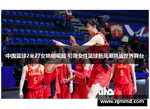 中国篮球2米27女姚明崛起 引领女性篮球新风潮挑战世界舞台