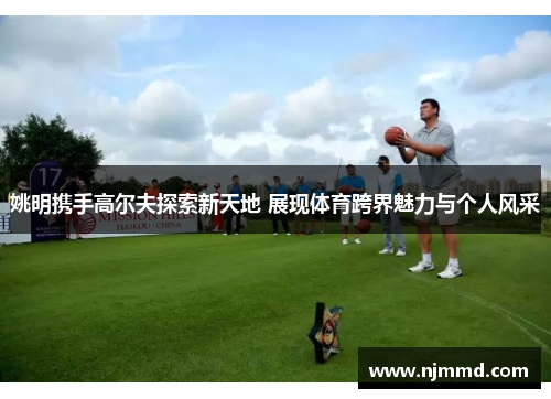 姚明携手高尔夫探索新天地 展现体育跨界魅力与个人风采