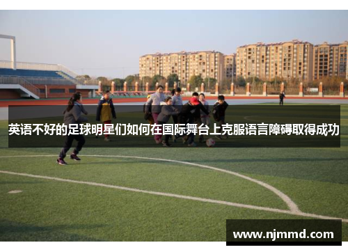 英语不好的足球明星们如何在国际舞台上克服语言障碍取得成功