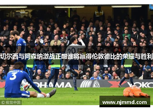 切尔西与阿森纳激战正酣谁将赢得伦敦德比的荣耀与胜利