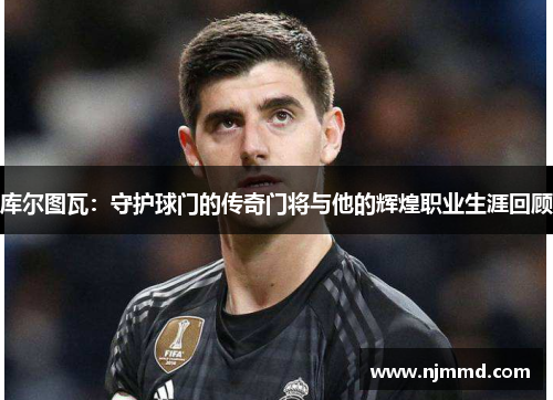 库尔图瓦：守护球门的传奇门将与他的辉煌职业生涯回顾