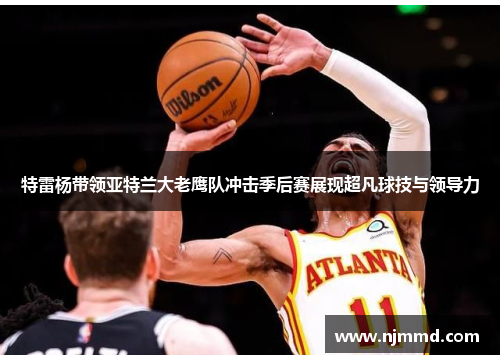 特雷杨带领亚特兰大老鹰队冲击季后赛展现超凡球技与领导力